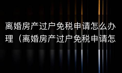 离婚房产过户免税申请怎么办理（离婚房产过户免税申请怎么办理手续）