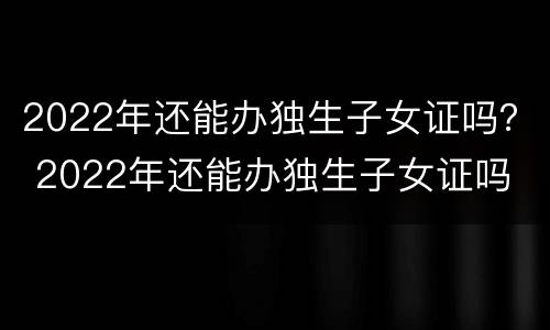 2022年还能办独生子女证吗？ 2022年还能办独生子女证吗