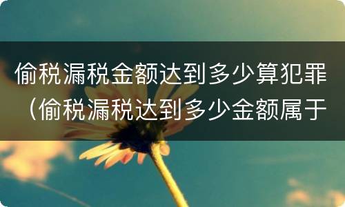 偷税漏税金额达到多少算犯罪（偷税漏税达到多少金额属于犯罪）
