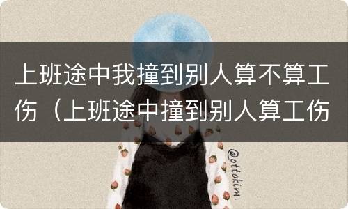 上班途中我撞到别人算不算工伤（上班途中撞到别人算工伤么）