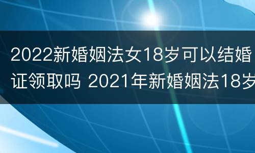 2022新婚姻法女18岁可以结婚证领取吗 2021年新婚姻法18岁可以领结婚证吗