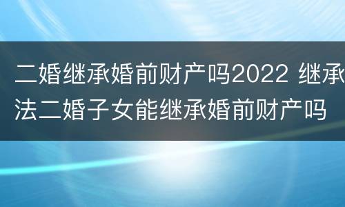 二婚继承婚前财产吗2022 继承法二婚子女能继承婚前财产吗