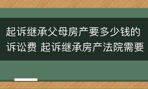 起诉继承父母房产要多少钱的诉讼费 起诉继承房产法院需要收费多少钱