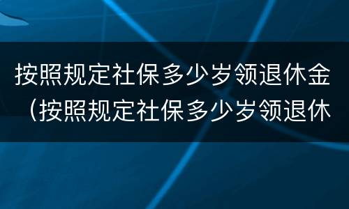 按照规定社保多少岁领退休金（按照规定社保多少岁领退休金的）