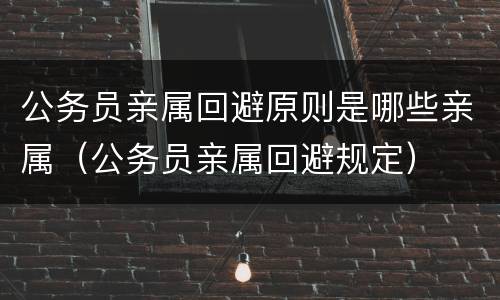 公务员亲属回避原则是哪些亲属（公务员亲属回避规定）