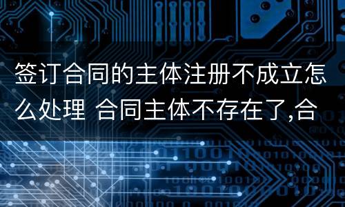签订合同的主体注册不成立怎么处理 合同主体不存在了,合同有效吗