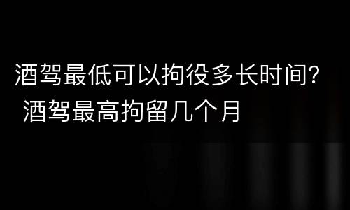 酒驾最低可以拘役多长时间？ 酒驾最高拘留几个月