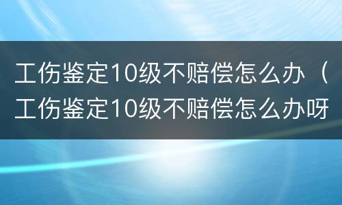 工伤鉴定10级不赔偿怎么办（工伤鉴定10级不赔偿怎么办呀）