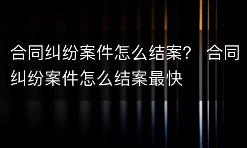 合同纠纷案件怎么结案？ 合同纠纷案件怎么结案最快