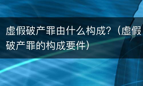 虚假破产罪由什么构成?（虚假破产罪的构成要件）