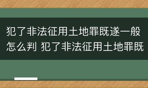 犯了非法征用土地罪既遂一般怎么判 犯了非法征用土地罪既遂一般怎么判决