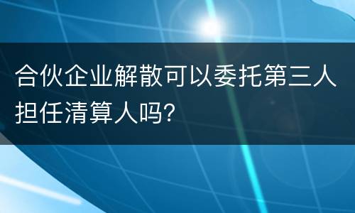 合伙企业解散可以委托第三人担任清算人吗？