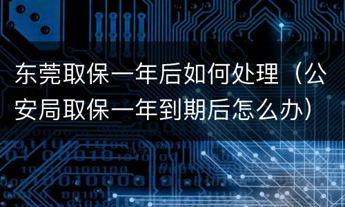 东莞取保一年后如何处理（公安局取保一年到期后怎么办）