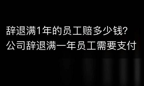 辞退满1年的员工赔多少钱？ 公司辞退满一年员工需要支付多少赔偿金