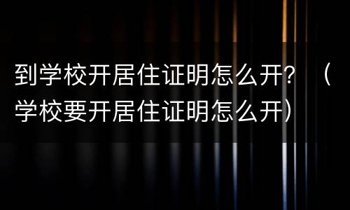 到学校开居住证明怎么开？（学校要开居住证明怎么开）