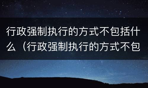 行政强制执行的方式不包括什么（行政强制执行的方式不包括什么法律）