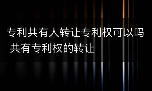 专利共有人转让专利权可以吗 共有专利权的转让