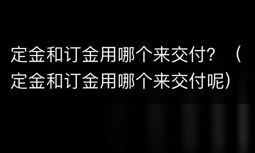 定金和订金用哪个来交付？（定金和订金用哪个来交付呢）