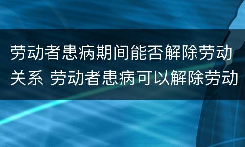 劳动者患病期间能否解除劳动关系 劳动者患病可以解除劳动合同