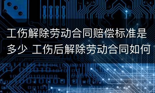 工伤解除劳动合同赔偿标准是多少 工伤后解除劳动合同如何赔偿