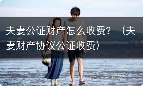 夫妻公证财产怎么收费？（夫妻财产协议公证收费）