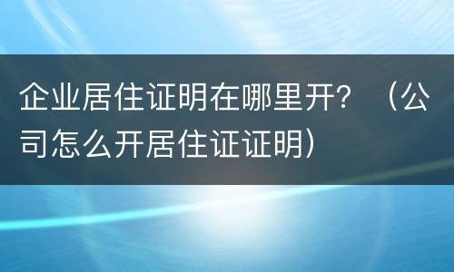 企业居住证明在哪里开？（公司怎么开居住证证明）