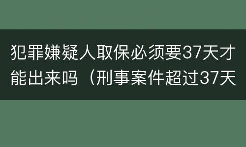 犯罪嫌疑人取保必须要37天才能出来吗（刑事案件超过37天还能取保吗）