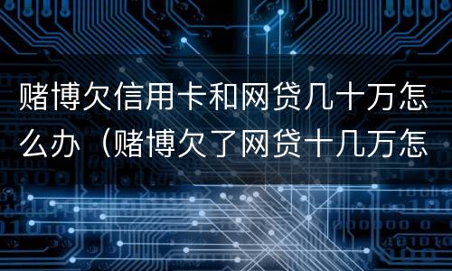 赌博欠信用卡和网贷几十万怎么办（赌博欠了网贷十几万怎么办）