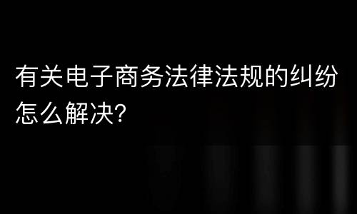 有关电子商务法律法规的纠纷怎么解决？