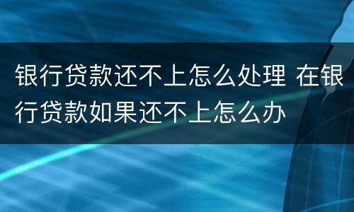 银行贷款还不上怎么处理 在银行贷款如果还不上怎么办