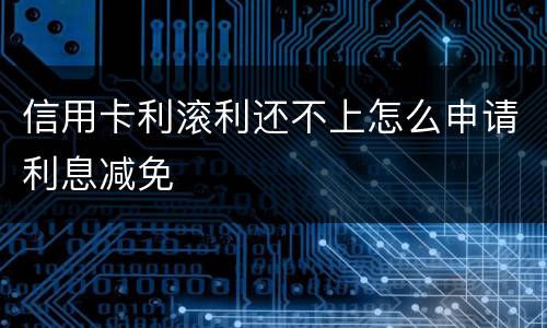 信用卡利滚利还不上怎么申请利息减免