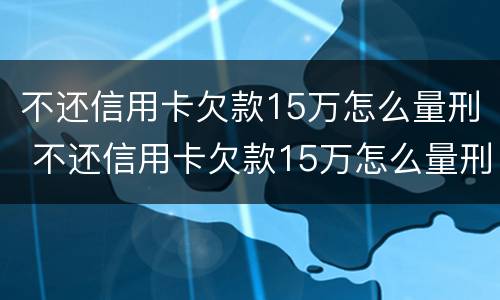 不还信用卡欠款15万怎么量刑 不还信用卡欠款15万怎么量刑的
