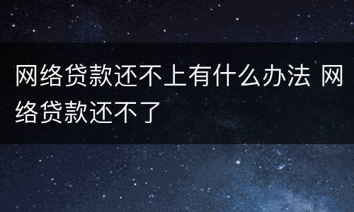 网络贷款还不上有什么办法 网络贷款还不了