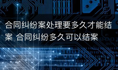 合同纠纷案处理要多久才能结案 合同纠纷多久可以结案