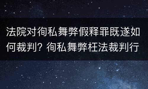 法院对徇私舞弊假释罪既遂如何裁判? 徇私舞弊枉法裁判行为