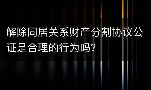 解除同居关系财产分割协议公证是合理的行为吗？