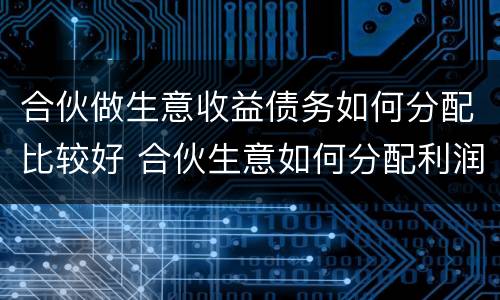 合伙做生意收益债务如何分配比较好 合伙生意如何分配利润