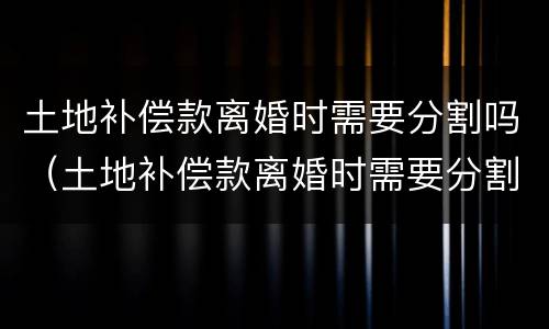 土地补偿款离婚时需要分割吗（土地补偿款离婚时需要分割吗）