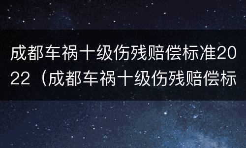 成都车祸十级伤残赔偿标准2022（成都车祸十级伤残赔偿标准2022多少钱）