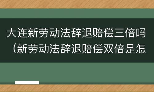 大连新劳动法辞退赔偿三倍吗（新劳动法辞退赔偿双倍是怎样规定的）