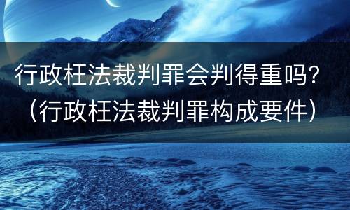 行政枉法裁判罪会判得重吗？（行政枉法裁判罪构成要件）