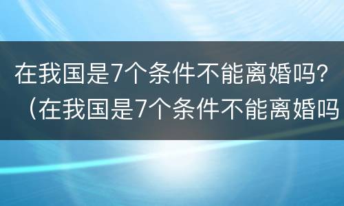 在我国是7个条件不能离婚吗？（在我国是7个条件不能离婚吗）