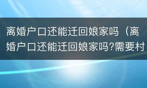 离婚户口还能迁回娘家吗（离婚户口还能迁回娘家吗?需要村委会同意吗?）