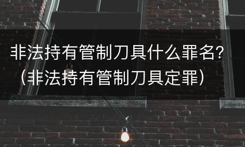 非法持有管制刀具什么罪名？（非法持有管制刀具定罪）