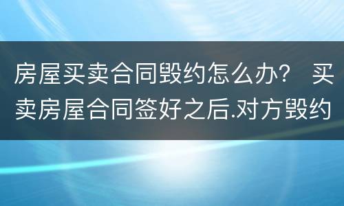 房屋买卖合同毁约怎么办？ 买卖房屋合同签好之后.对方毁约怎么办