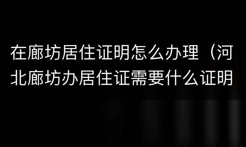 在廊坊居住证明怎么办理（河北廊坊办居住证需要什么证明）