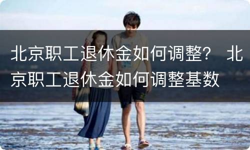 北京职工退休金如何调整？ 北京职工退休金如何调整基数