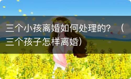 三个小孩离婚如何处理的？（三个孩子怎样离婚）