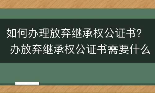 如何办理放弃继承权公证书？ 办放弃继承权公证书需要什么手续