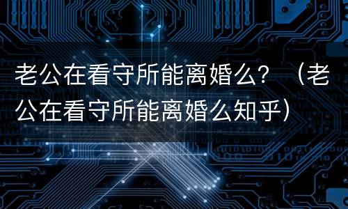 老公在看守所能离婚么？（老公在看守所能离婚么知乎）